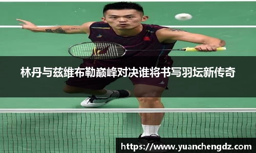 林丹与兹维布勒巅峰对决谁将书写羽坛新传奇