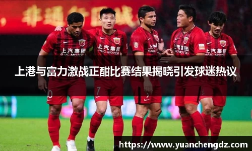 上港与富力激战正酣比赛结果揭晓引发球迷热议